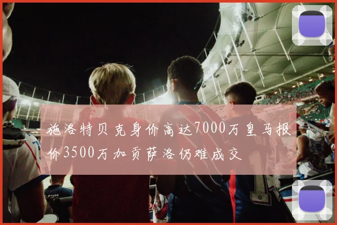 施洛特贝克身价高达7000万皇马报价3500万加贡萨洛仍难成交