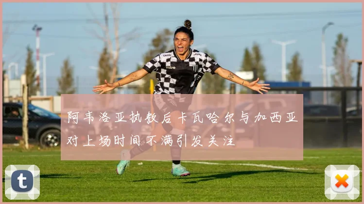 阿韦洛亚执教后卡瓦哈尔与加西亚对上场时间不满引发关注
