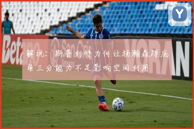 解说：斯普利特为何让杨瀚森蹲底角三分能力不足影响空间利用