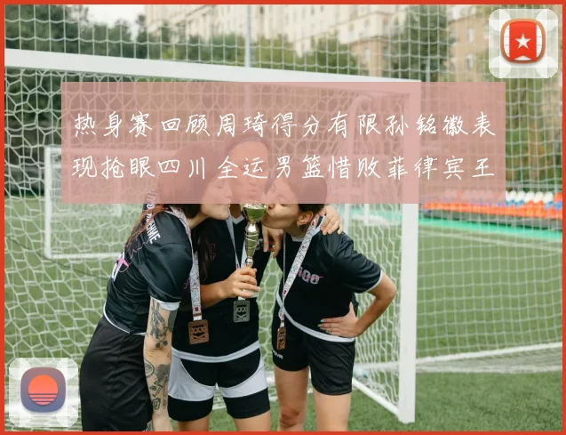 热身赛回顾周琦得分有限孙铭徽表现抢眼四川全运男篮惜败菲律宾王牌队
