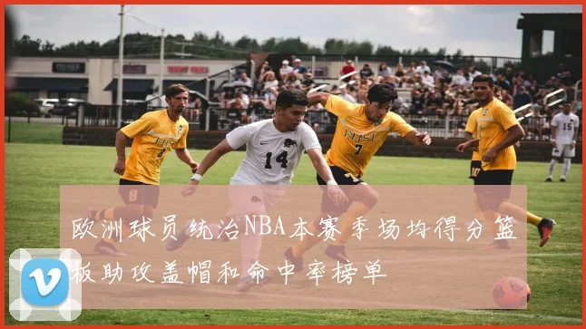 欧洲球员统治NBA本赛季场均得分篮板助攻盖帽和命中率榜单