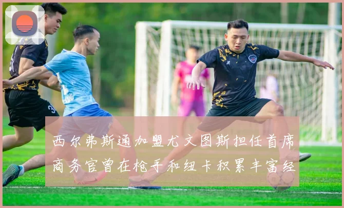 西尔弗斯通加盟尤文图斯担任首席商务官曾在枪手和纽卡积累丰富经验