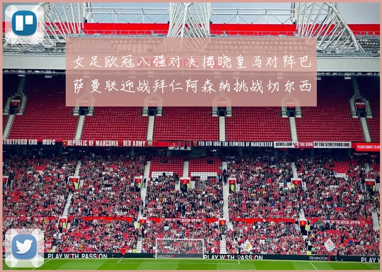 女足欧冠八强对决揭晓皇马对阵巴萨曼联迎战拜仁阿森纳挑战切尔西