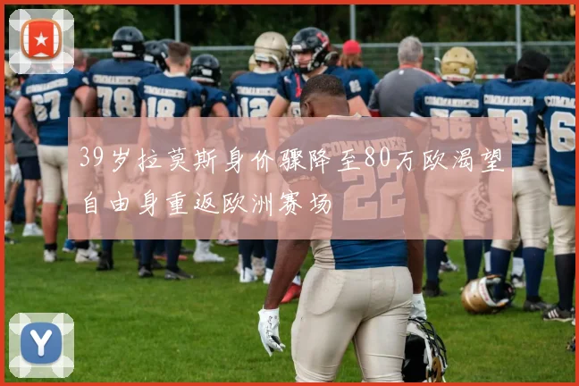 39岁拉莫斯身价骤降至80万欧渴望自由身重返欧洲赛场