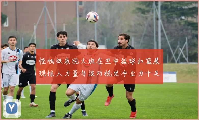 怪物级表现文班在空中接球扣篮展现惊人力量与技巧视觉冲击力十足