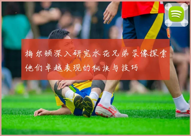 梅尔顿深入研究水花兄弟录像探索他们卓越表现的秘诀与技巧