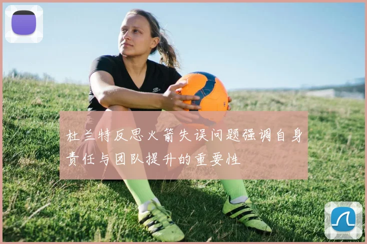 杜兰特反思火箭失误问题强调自身责任与团队提升的重要性