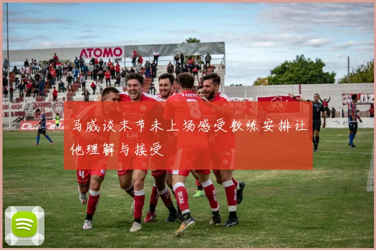 马威谈末节未上场感受教练安排让他理解与接受