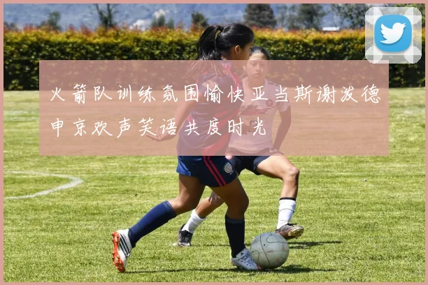 火箭队训练氛围愉快亚当斯谢泼德申京欢声笑语共度时光