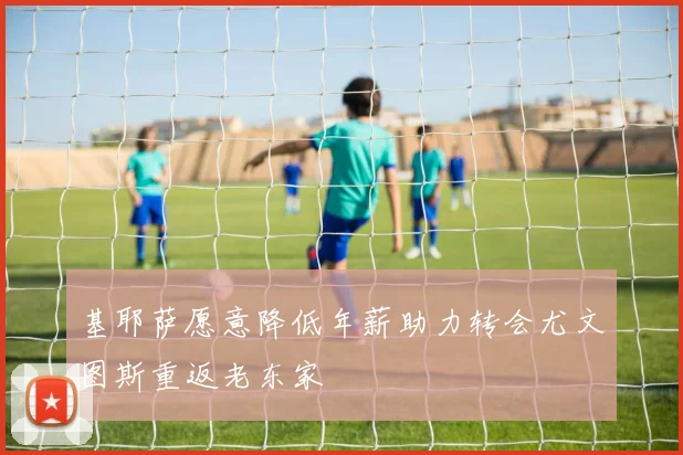 基耶萨愿意降低年薪助力转会尤文图斯重返老东家