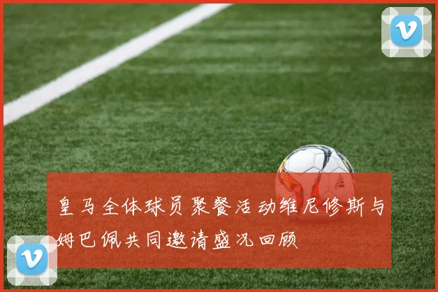 皇马全体球员聚餐活动维尼修斯与姆巴佩共同邀请盛况回顾