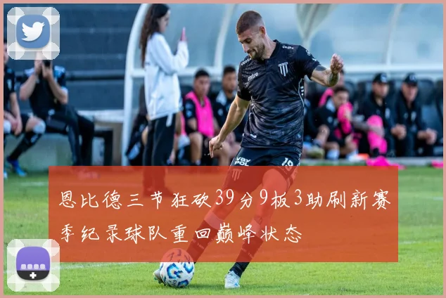 恩比德三节狂砍39分9板3助刷新赛季纪录球队重回巅峰状态