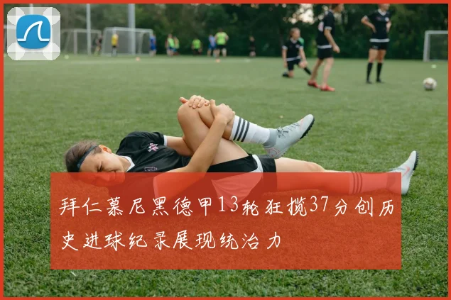 拜仁慕尼黑德甲13轮狂揽37分创历史进球纪录展现统治力