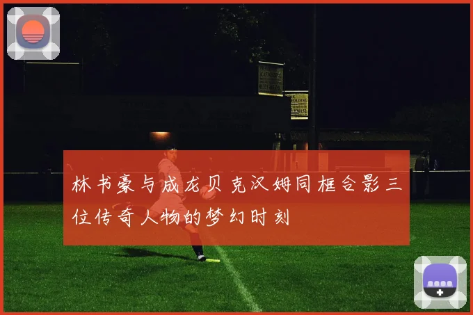 林书豪与成龙贝克汉姆同框合影三位传奇人物的梦幻时刻