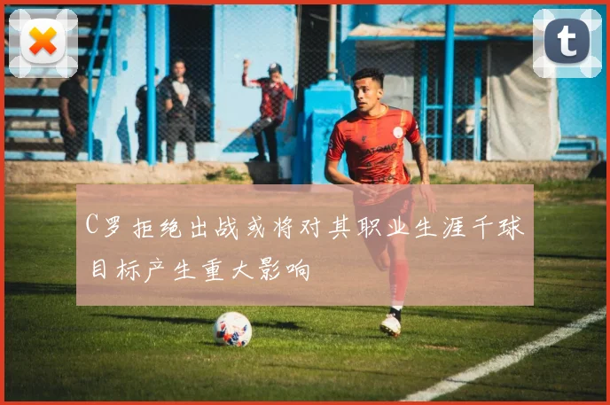 C罗拒绝出战或将对其职业生涯千球目标产生重大影响