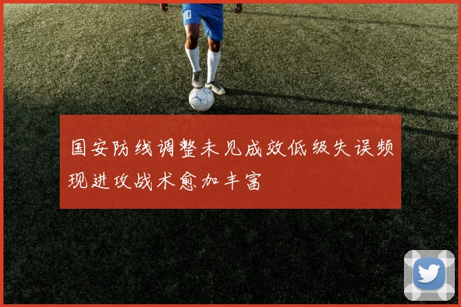 国安防线调整未见成效低级失误频现进攻战术愈加丰富