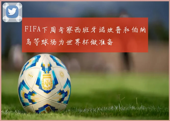 FIFA下周考察西班牙诺坎普和伯纳乌等球场为世界杯做准备