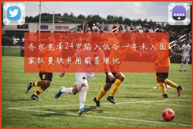 齐尔克泽24岁陷入低谷一年未入国家队曼联弃用前景堪忧
