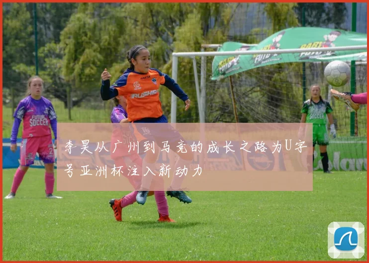 李昊从广州到马竞的成长之路为U字号亚洲杯注入新动力
