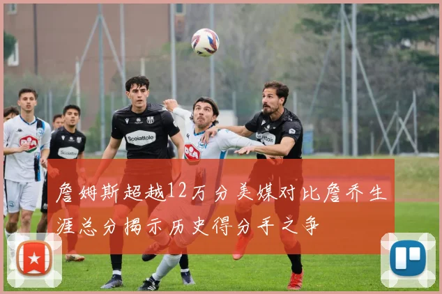 詹姆斯超越12万分美媒对比詹乔生涯总分揭示历史得分手之争