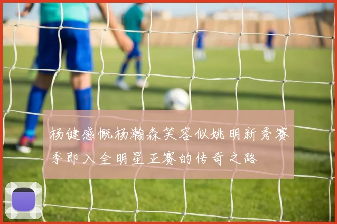 杨健感慨杨瀚森笑容似姚明新秀赛季即入全明星正赛的传奇之路