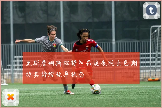里斯詹姆斯称赞阿昌庞表现出色期待其持续优异状态