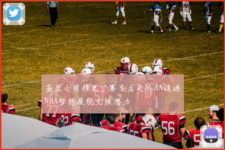 芬兰小将穆里宁赛季后赴NCAA追逐NBA梦想展现无限潜力