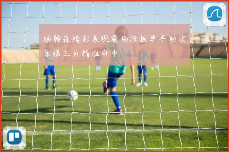 杨瀚森精彩表现前场抢板单手助攻乐福三分精准命中