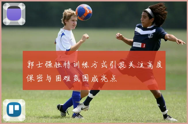 郭士强独特训练方式引发关注高度保密与困难氛围成亮点