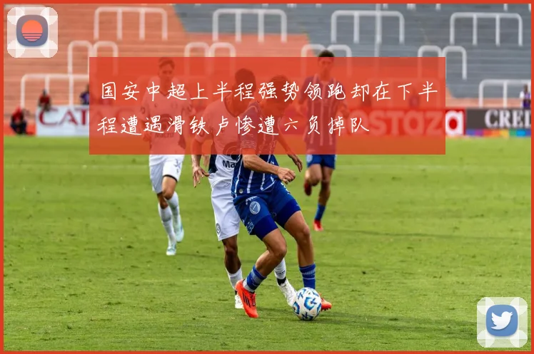 国安中超上半程强势领跑却在下半程遭遇滑铁卢惨遭六负掉队