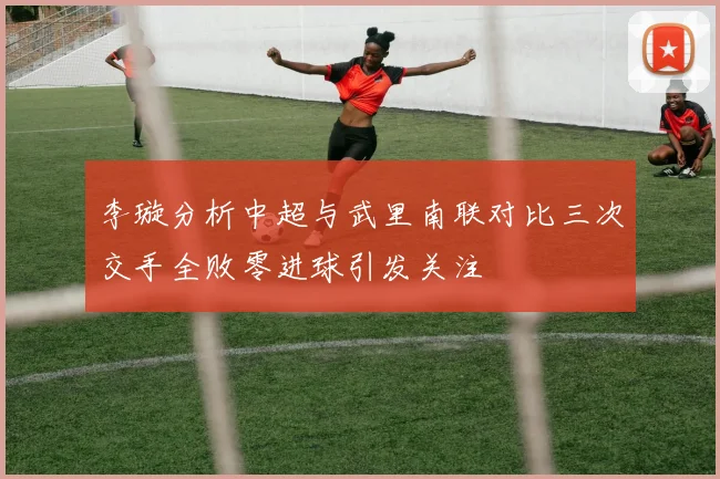 李璇分析中超与武里南联对比三次交手全败零进球引发关注