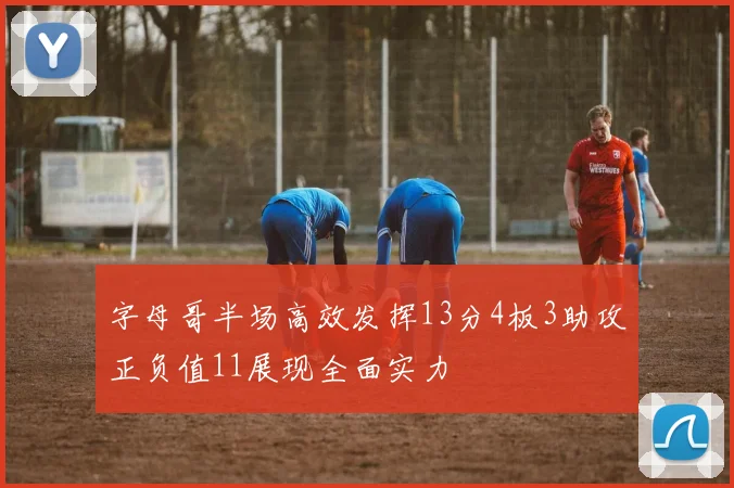 字母哥半场高效发挥13分4板3助攻正负值11展现全面实力
