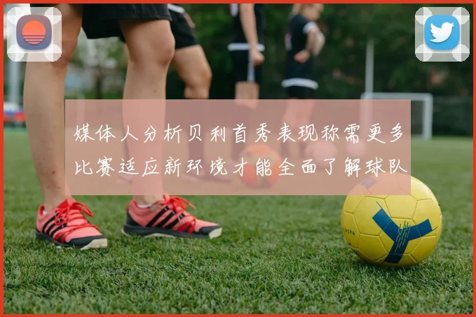 媒体人分析贝利首秀表现称需更多比赛适应新环境才能全面了解球队